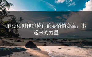 麻豆和创作趋势讨论度悄悄变高，串起来的力量