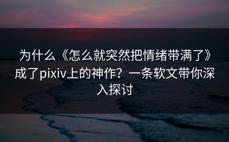为什么《怎么就突然把情绪带满了》成了pixiv上的神作?一条软文带你深入探讨 为什么《怎么就突然把情绪带满了》成了pixiv上的神作?一条软文带你深入探讨