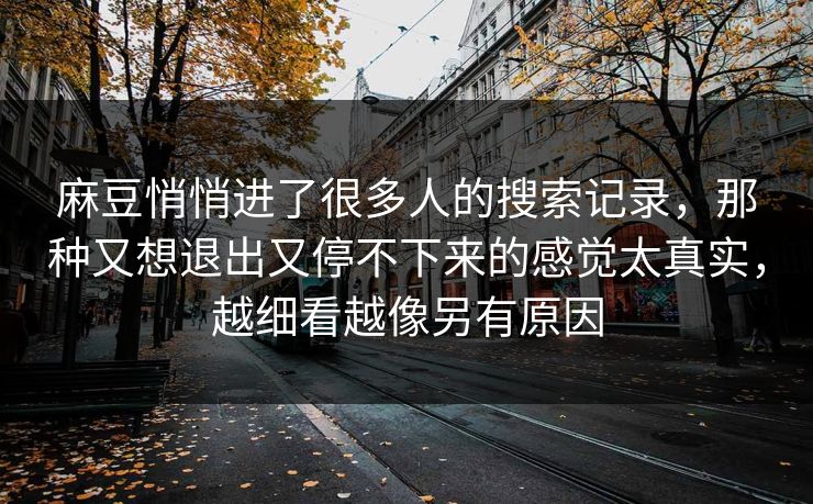 麻豆悄悄进了很多人的搜索记录,那种又想退出又停不下来的感觉太真实,越细看越像另有原因 麻豆悄悄进了很多人的搜索记录,那种又想退出又停不下来的感觉太真实,越细看越像另有原因