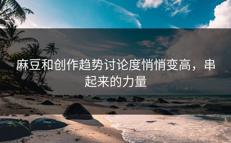 麻豆和创作趋势讨论度悄悄变高,串起来的力量 麻豆和创作趋势讨论度悄悄变高,串起来的力量