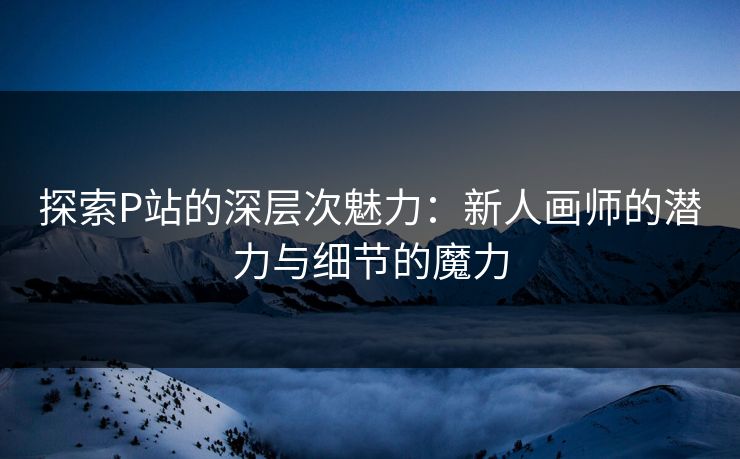 探索P站的深层次魅力:新人画师的潜力与细节的魔力 探索P站的深层次魅力:新人画师的潜力与细节的魔力