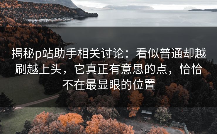 揭秘p站助手相关讨论:看似普通却越刷越上头,它真正有意思的点,恰恰不在最显眼的位置 揭秘p站助手相关讨论:看似普通却越刷越上头,它真正有意思的点,恰恰不在最显眼的位置