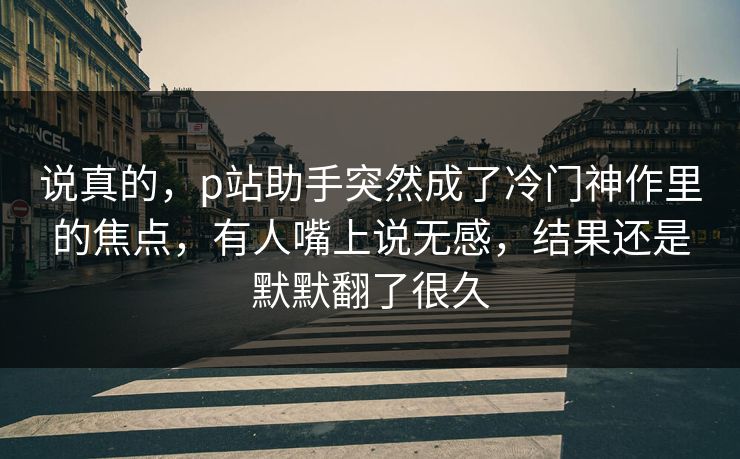 说真的,p站助手突然成了冷门神作里的焦点,有人嘴上说无感,结果还是默默翻了很久 说真的,p站助手突然成了冷门神作里的焦点,有人嘴上说无感,结果还是默默翻了很久