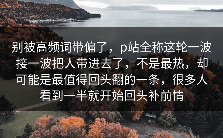 别被高频词带偏了,p站全称这轮一波接一波把人带进去了,不是最热,却可能是最值得回头翻的一条,很多人看到一半就开始回头补前情 别被高频词带偏了,p站全称这轮一波接一波把人带进去了,不是最热,却可能是最值得回头翻的一条,很多人看到一半就开始回头补前情