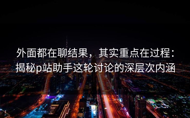 外面都在聊结果,其实重点在过程:揭秘p站助手这轮讨论的深层次内涵 外面都在聊结果,其实重点在过程:揭秘p站助手这轮讨论的深层次内涵