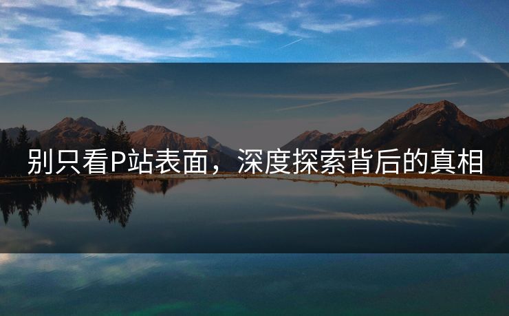 别只看P站表面,深度探索背后的真相 别只看P站表面,深度探索背后的真相
