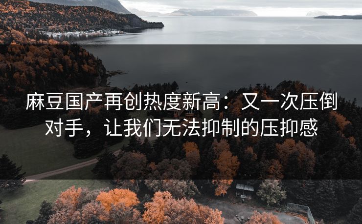 麻豆国产再创热度新高:又一次压倒对手,让我们无法抑制的压抑感 麻豆国产再创热度新高:又一次压倒对手,让我们无法抑制的压抑感